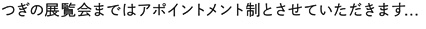 つぎの展覧会まではアポイントメント制とさせていただきます