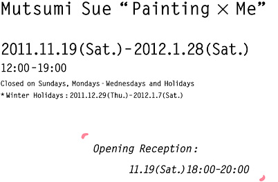 2011.11.19(Sat.)–2012.1.28(Sat.)12:00–19:00 Closed on Sundays-Wednesdays and Holidays Winter Holidays:2011.12.29(Thu.)-2012.1.7(Sat.) Opening Reception:11.19(Sat.)18:00–20:00