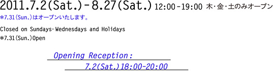 2011年7月2日（土）〜8月27日（土） 12:00〜19:00 木・金・土のみオープン 7月31日（日）はオープンいたします。 オープニングレセプション：7月2日（土）18:00〜20:00