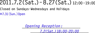 2011.7.2(Sat.)–8.27(Sat.)12:00–19:00 Closed on Sundays-Wednesdays and Holidays 7.31（Sun.）Open